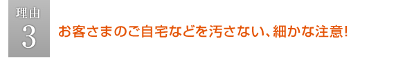 お客さまのご自宅などを汚さない細かな注意！